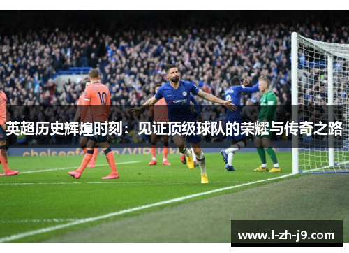 英超历史辉煌时刻:见证顶级球队的荣耀与传奇之路 英超历史辉煌时刻:见证顶级球队的荣耀与传奇之路