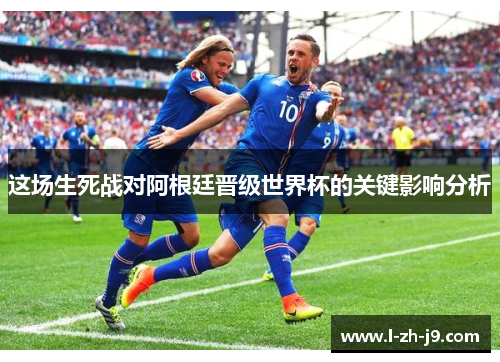 这场生死战对阿根廷晋级世界杯的关键影响分析 这场生死战对阿根廷晋级世界杯的关键影响分析