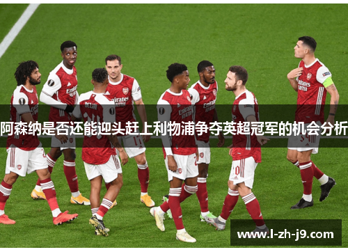 阿森纳是否还能迎头赶上利物浦争夺英超冠军的机会分析 阿森纳是否还能迎头赶上利物浦争夺英超冠军的机会分析