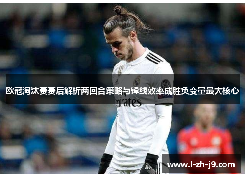 欧冠淘汰赛赛后解析两回合策略与锋线效率成胜负变量最大核心 欧冠淘汰赛赛后解析两回合策略与锋线效率成胜负变量最大核心