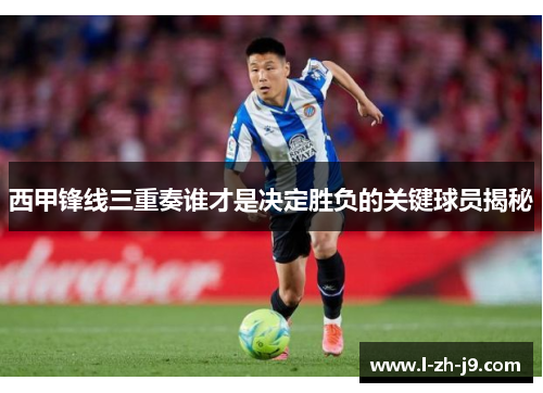 西甲锋线三重奏谁才是决定胜负的关键球员揭秘