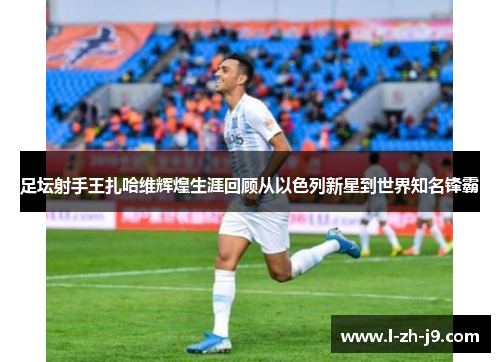 足坛射手王扎哈维辉煌生涯回顾从以色列新星到世界知名锋霸 足坛射手王扎哈维辉煌生涯回顾从以色列新星到世界知名锋霸