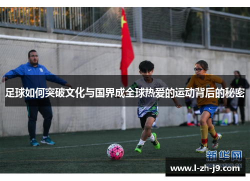 足球如何突破文化与国界成全球热爱的运动背后的秘密