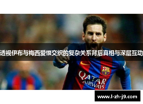 透视伊布与梅西爱恨交织的复杂关系背后真相与深层互动