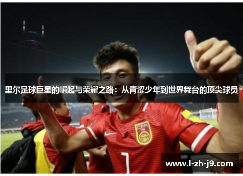 里尔足球巨星的崛起与荣耀之路:从青涩少年到世界舞台的顶尖球员 里尔足球巨星的崛起与荣耀之路:从青涩少年到世界舞台的顶尖球员