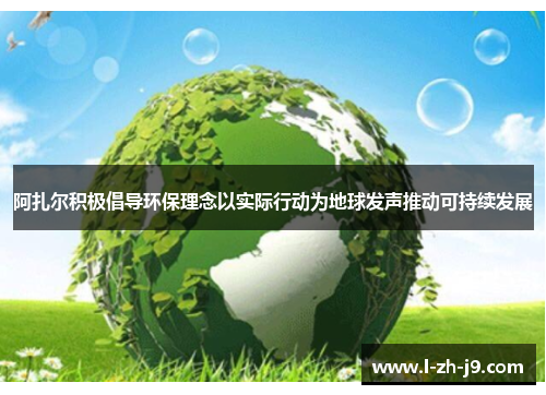 阿扎尔积极倡导环保理念以实际行动为地球发声推动可持续发展 阿扎尔积极倡导环保理念以实际行动为地球发声推动可持续发展