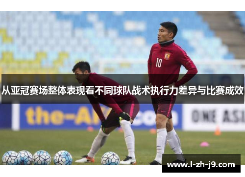 从亚冠赛场整体表现看不同球队战术执行力差异与比赛成效 从亚冠赛场整体表现看不同球队战术执行力差异与比赛成效