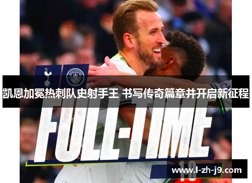 凯恩加冕热刺队史射手王 书写传奇篇章并开启新征程 凯恩加冕热刺队史射手王 书写传奇篇章并开启新征程