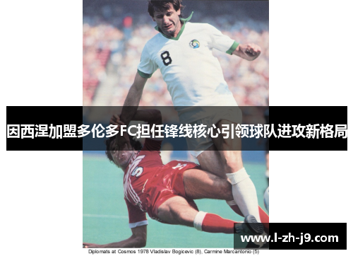 因西涅加盟多伦多FC担任锋线核心引领球队进攻新格局 因西涅加盟多伦多FC担任锋线核心引领球队进攻新格局