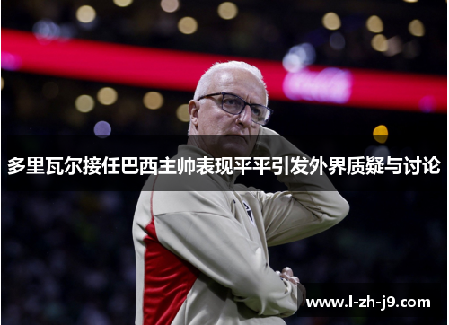 多里瓦尔接任巴西主帅表现平平引发外界质疑与讨论 多里瓦尔接任巴西主帅表现平平引发外界质疑与讨论
