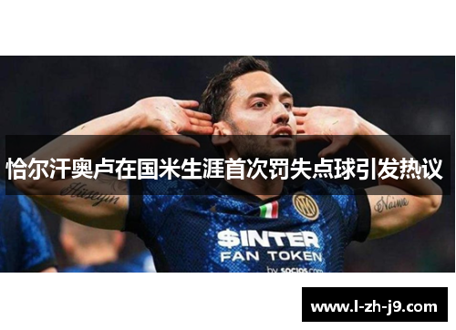 恰尔汗奥卢在国米生涯首次罚失点球引发热议 