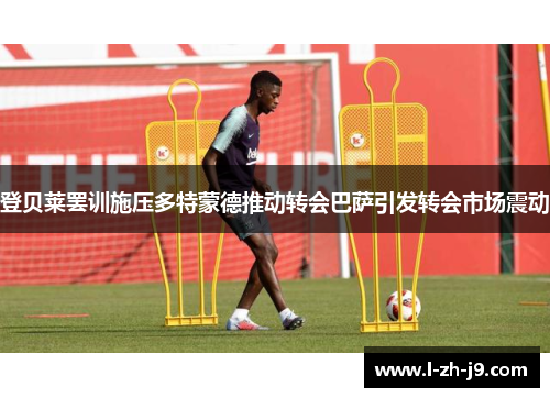 登贝莱罢训施压多特蒙德推动转会巴萨引发转会市场震动 登贝莱罢训施压多特蒙德推动转会巴萨引发转会市场震动