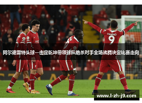 阿尔德雷特头球一击定乾坤带领球队绝杀对手全场沸腾决定比赛走向