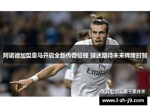 阿诺德加盟皇马开启全新传奇征程 球迷期待未来辉煌时刻