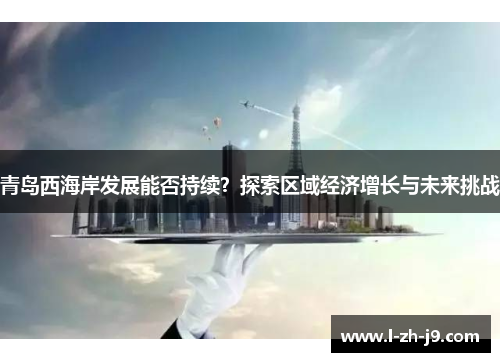 青岛西海岸发展能否持续？探索区域经济增长与未来挑战