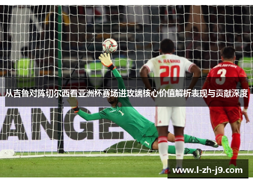 从吉鲁对阵切尔西看亚洲杯赛场进攻端核心价值解析表现与贡献深度