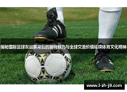 揭秘国际足球友谊赛背后的独特魅力与全球交流价值延续体育文化精神