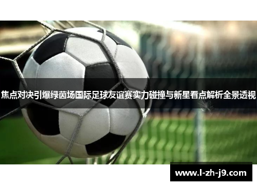 焦点对决引爆绿茵场国际足球友谊赛实力碰撞与新星看点解析全景透视