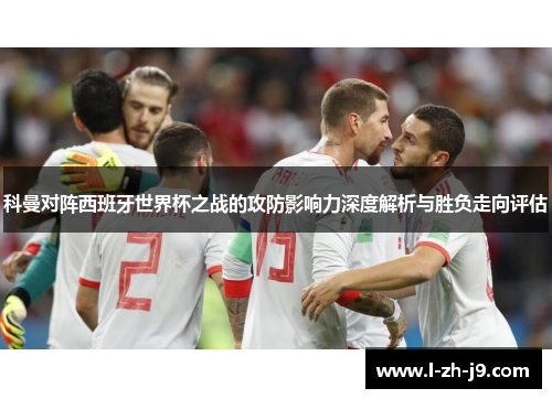 科曼对阵西班牙世界杯之战的攻防影响力深度解析与胜负走向评估