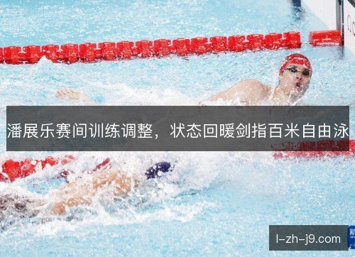 潘展乐赛间训练调整，状态回暖剑指百米自由泳