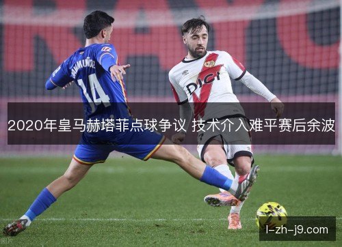2020年皇马赫塔菲点球争议 技术介入难平赛后余波 2020年皇马赫塔菲点球争议 技术介入难平赛后余波